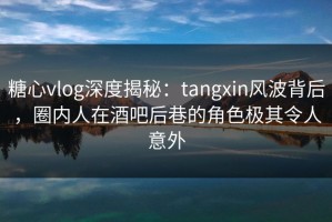 糖心vlog深度揭秘：tangxin风波背后，圈内人在酒吧后巷的角色极其令人意外