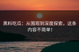 黑料吃瓜：从围观到深度探索，这条内容不简单！