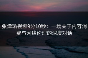 张津瑜视频9分10秒：一场关于内容消费与网络伦理的深度对话