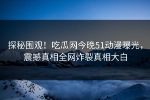 探秘围观！吃瓜网今晚51动漫曝光，震撼真相全网炸裂真相大白