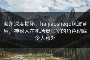 海角深度揭秘：haijiaoshequ风波背后，神秘人在机场贵宾室的角色彻底令人意外