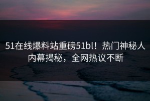 51在线爆料站重磅51bl！热门神秘人内幕揭秘，全网热议不断