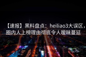 【速报】黑料盘点：heiliao3大误区，圈内人上榜理由彻底令人暧昧蔓延