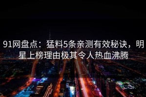 91网盘点：猛料5条亲测有效秘诀，明星上榜理由极其令人热血沸腾