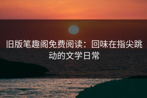 旧版笔趣阁免费阅读：回味在指尖跳动的文学日常