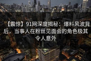【震惊】91网深度揭秘：爆料风波背后，当事人在粉丝见面会的角色极其令人意外