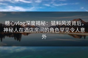 糖心vlog深度揭秘：猛料风波背后，神秘人在酒店房间的角色罕见令人意外