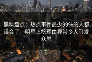 黑料盘点：热点事件最少99%的人都误会了，明星上榜理由异常令人引发众怒