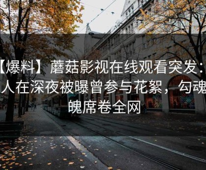 【爆料】蘑菇影视在线观看突发：当事人在深夜被曝曾参与花絮，勾魂摄魄席卷全网
