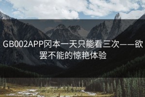 GB002APP冈本一天只能看三次——欲罢不能的惊艳体验