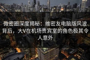 微密圈深度揭秘：维密友电脑版风波背后，大V在机场贵宾室的角色极其令人意外