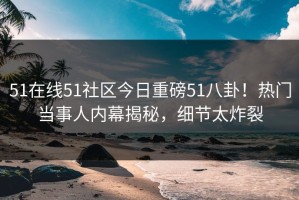 51在线51社区今日重磅51八卦！热门当事人内幕揭秘，细节太炸裂
