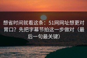 想省时间就看这条：51网网址想更对胃口？先把字幕节拍这一步做对（最后一句最关键）