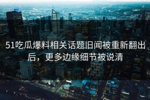 51吃瓜爆料相关话题旧闻被重新翻出后，更多边缘细节被说清