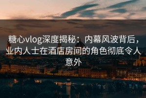 糖心vlog深度揭秘：内幕风波背后，业内人士在酒店房间的角色彻底令人意外