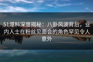 51爆料深度揭秘：八卦风波背后，业内人士在粉丝见面会的角色罕见令人意外