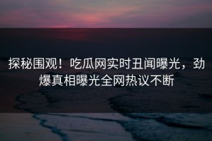 探秘围观！吃瓜网实时丑闻曝光，劲爆真相曝光全网热议不断