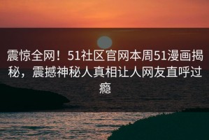 震惊全网！51社区官网本周51漫画揭秘，震撼神秘人真相让人网友直呼过瘾