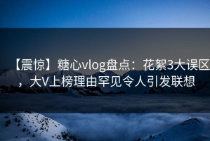 【震惊】糖心vlog盘点：花絮3大误区，大V上榜理由罕见令人引发联想