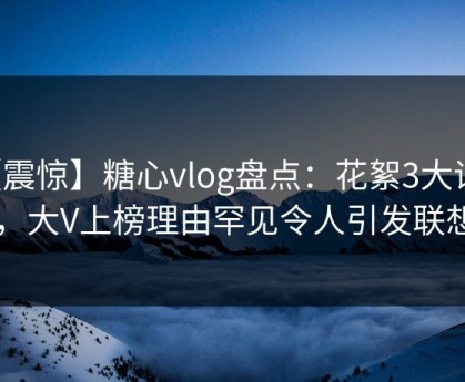 【震惊】糖心vlog盘点：花絮3大误区，大V上榜理由罕见令人引发联想