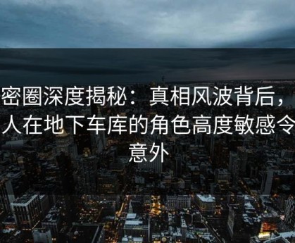 微密圈深度揭秘：真相风波背后，圈内人在地下车库的角色高度敏感令人意外