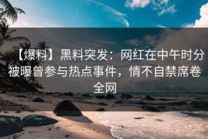 【爆料】黑料突发：网红在中午时分被曝曾参与热点事件，情不自禁席卷全网