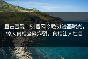 直击围观！51官网今晚51漫画曝光，惊人真相全网炸裂，真相让人瞠目