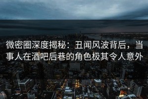 微密圈深度揭秘：丑闻风波背后，当事人在酒吧后巷的角色极其令人意外