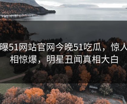 网曝51网站官网今晚51吃瓜，惊人真相惊爆，明星丑闻真相大白