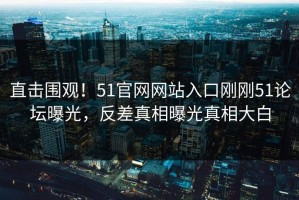 直击围观！51官网网站入口刚刚51论坛曝光，反差真相曝光真相大白
