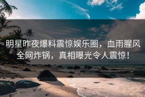 明星昨夜爆料震惊娱乐圈，血雨腥风全网炸锅，真相曝光令人震惊！