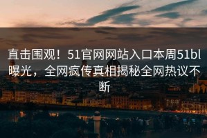直击围观！51官网网站入口本周51bl曝光，全网疯传真相揭秘全网热议不断