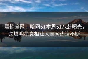 震惊全网！暗网51本周51八卦曝光，劲爆明星真相让人全网热议不断