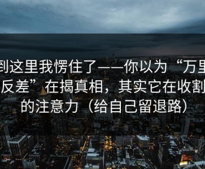看到这里我愣住了——你以为“万里长征反差”在揭真相，其实它在收割你的注意力（给自己留退路）