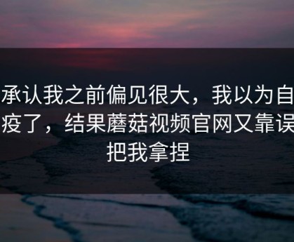 我承认我之前偏见很大，我以为自己免疫了，结果蘑菇视频官网又靠误判把我拿捏