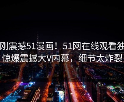 刚刚震撼51漫画！51网在线观看独家惊爆震撼大V内幕，细节太炸裂