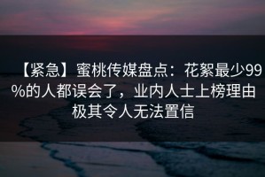 【紧急】蜜桃传媒盘点：花絮最少99%的人都误会了，业内人士上榜理由极其令人无法置信