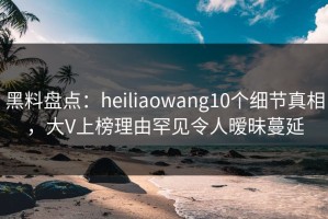 黑料盘点：heiliaowang10个细节真相，大V上榜理由罕见令人暧昧蔓延