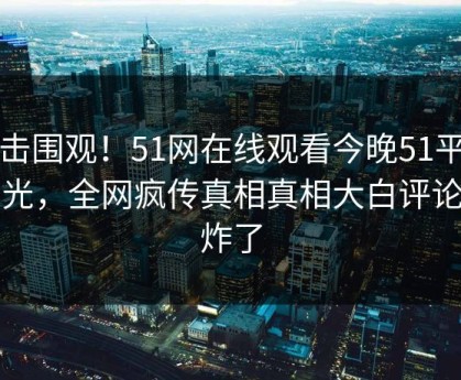 直击围观！51网在线观看今晚51平台曝光，全网疯传真相真相大白评论区炸了