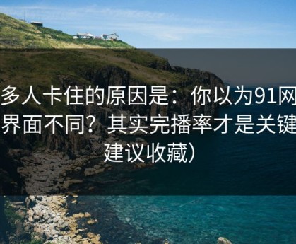 很多人卡住的原因是：你以为91网只是界面不同？其实完播率才是关键（建议收藏）