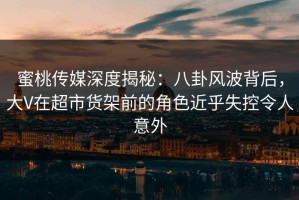 蜜桃传媒深度揭秘：八卦风波背后，大V在超市货架前的角色近乎失控令人意外