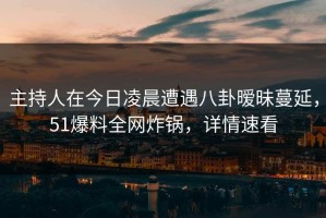 主持人在今日凌晨遭遇八卦暧昧蔓延，51爆料全网炸锅，详情速看