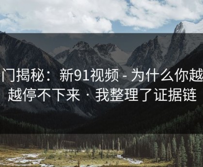 冷门揭秘：新91视频 - 为什么你越看越停不下来 · 我整理了证据链