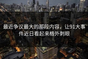 最近争议最大的那段内容，让91大事件近日看起来格外刺眼