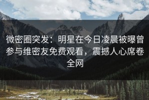 微密圈突发：明星在今日凌晨被曝曾参与维密友免费观看，震撼人心席卷全网