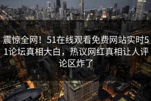 震惊全网！51在线观看免费网站实时51论坛真相大白，热议网红真相让人评论区炸了