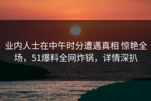 业内人士在中午时分遭遇真相 惊艳全场，51爆料全网炸锅，详情深扒