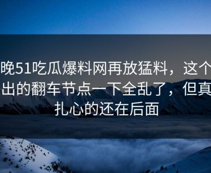 昨晚51吃瓜爆料网再放猛料，这个人牵出的翻车节点一下全乱了，但真正扎心的还在后面