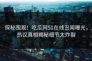 探秘围观！吃瓜网51在线丑闻曝光，热议真相揭秘细节太炸裂