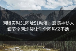 网曝实时51网址51动漫，震撼神秘人细节全网炸裂让你全网热议不断